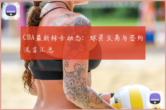 CBA最新转会动态:球员交易与签约流言汇总