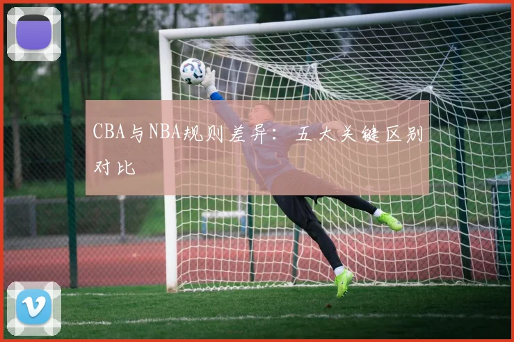 CBA与NBA规则差异:五大关键区别对比
