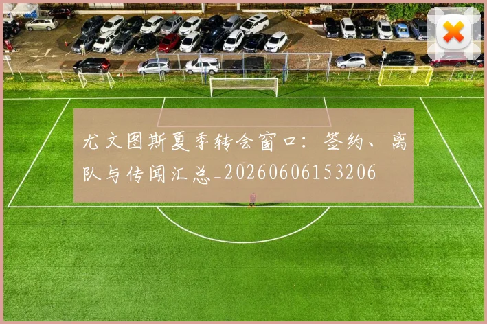 尤文图斯夏季转会窗口:签约、离队与传闻汇总_20260606153206