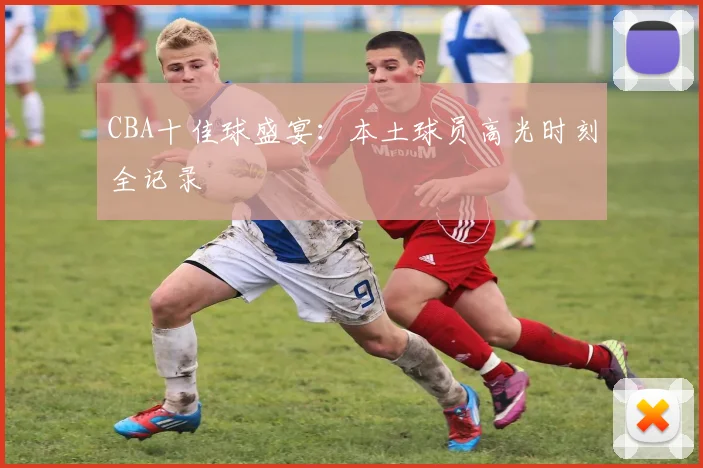 CBA十佳球盛宴：本土球员高光时刻全记录