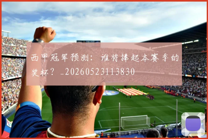 西甲冠军预测:谁将捧起本赛季的奖杯?_20260523113830