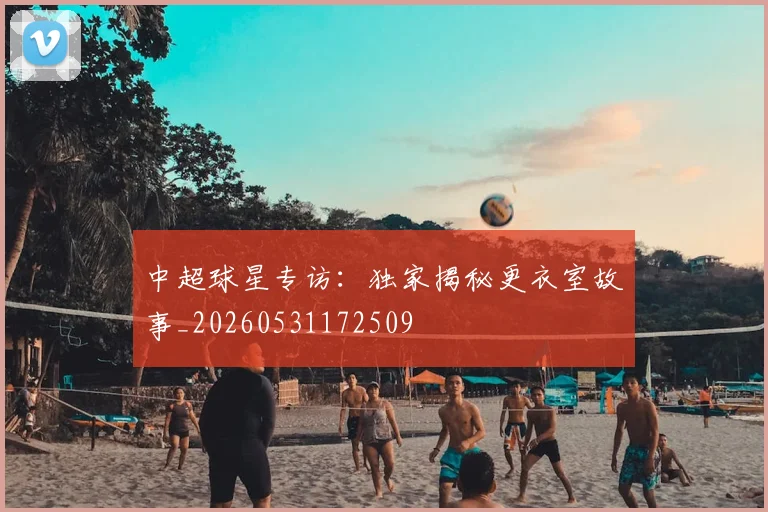 中超球星专访:独家揭秘更衣室故事_20260531172509