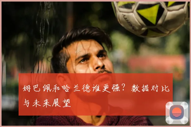 姆巴佩和哈兰德谁更强?数据对比与未来展望