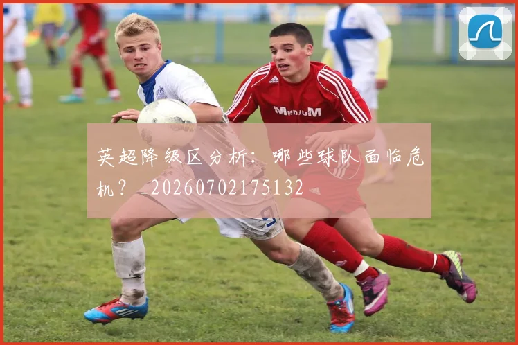 英超降级区分析:哪些球队面临危机?_20260702175132