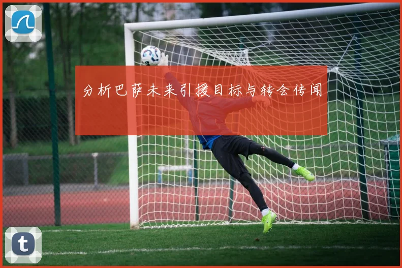 分析巴萨未来引援目标与转会传闻