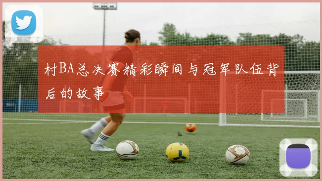 村BA总决赛精彩瞬间与冠军队伍背后的故事