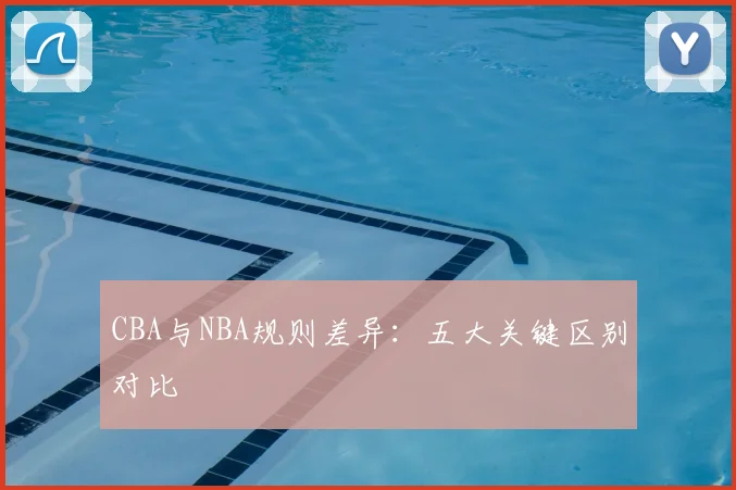 CBA与NBA规则差异：五大关键区别对比