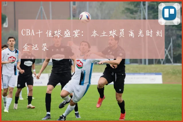 CBA十佳球盛宴：本土球员高光时刻全记录