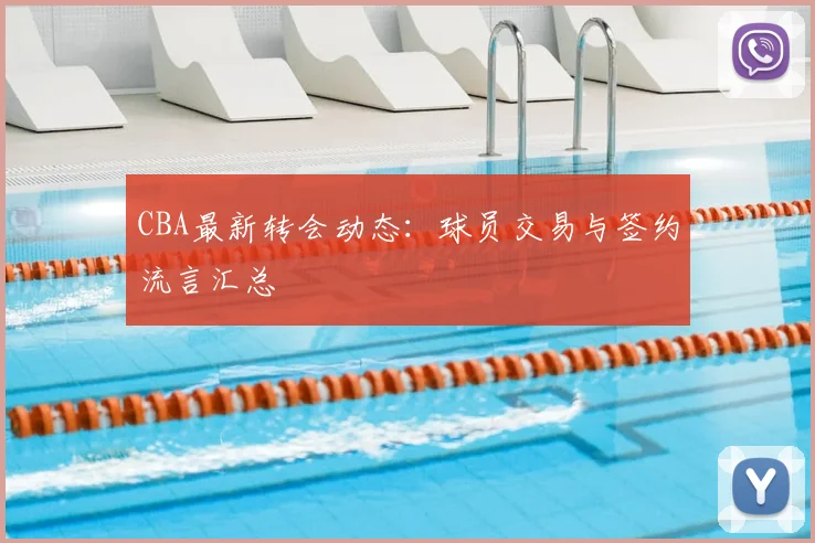 CBA最新转会动态:球员交易与签约流言汇总