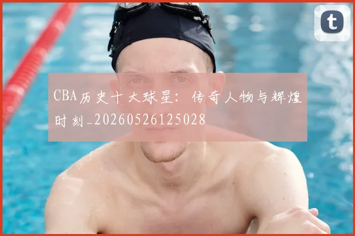 CBA历史十大球星:传奇人物与辉煌时刻_20260526125028