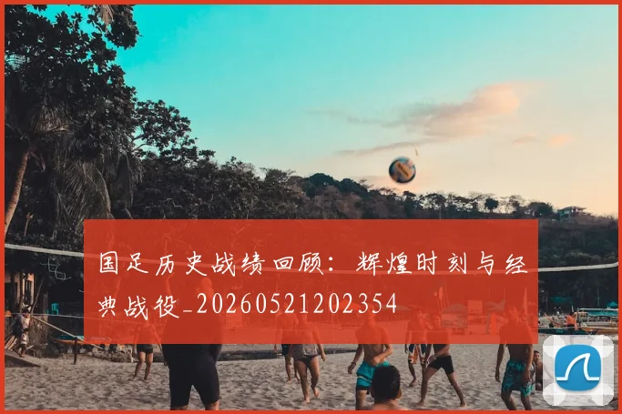 国足历史战绩回顾:辉煌时刻与经典战役_20260521202354